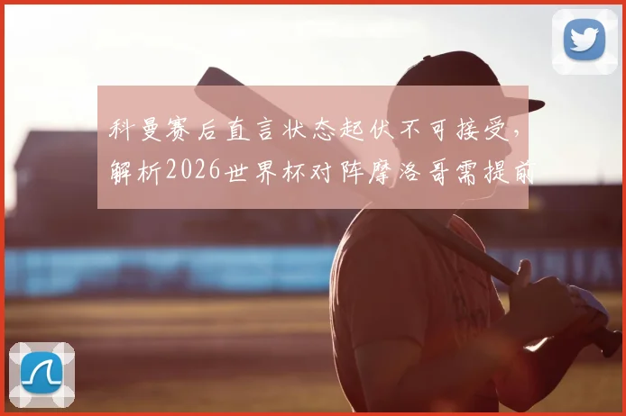 科曼赛后直言状态起伏不可接受,解析2026世界杯对阵摩洛哥需提前部署高温应对方案