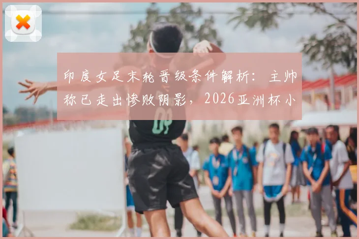 印度女足末轮晋级条件解析：主帅称已走出惨败阴影，2026亚洲杯小组赛关键战前瞻