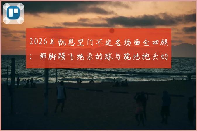 2026年凯恩空门不进名场面全回顾:那脚踢飞绝杀的球与跪地抱头的瞬间