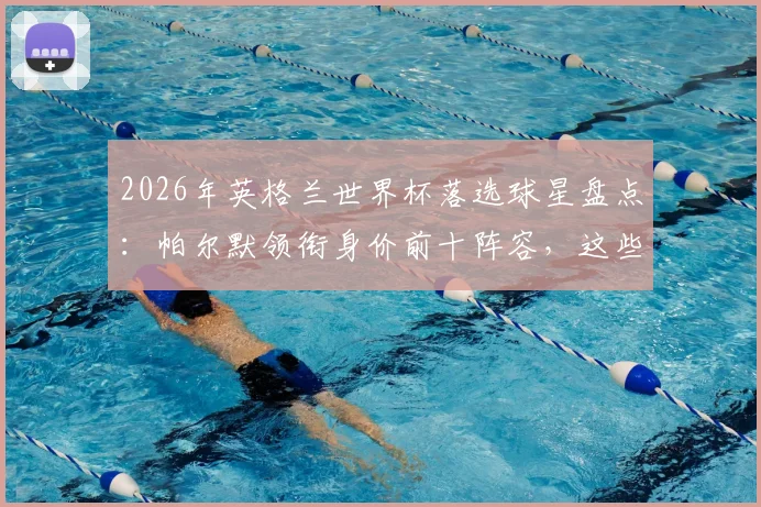 2026年英格兰世界杯落选球星盘点：帕尔默领衔身价前十阵容，这些无缘大名单的球员现状如何