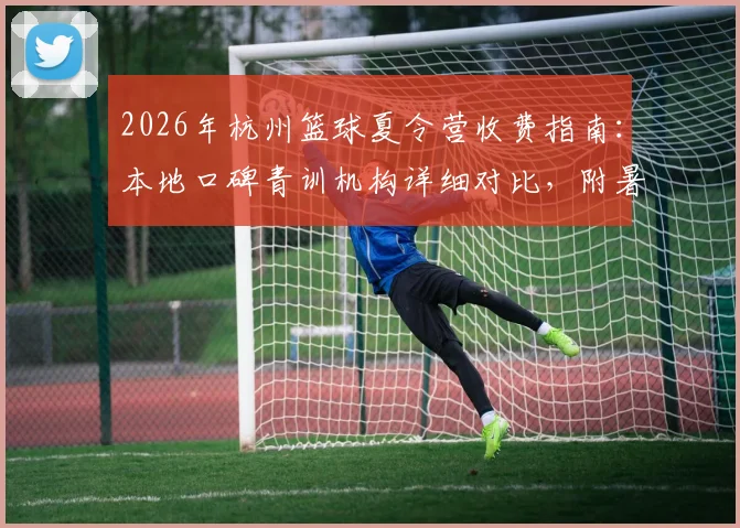 2026年杭州篮球夏令营收费指南:本地口碑青训机构详细对比,附暑期班价格一览表