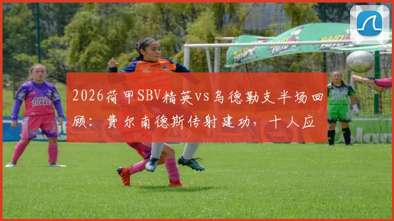 2026荷甲SBV精英vs乌德勒支半场回顾:费尔南德斯传射建功,十人应战乌德勒支陷被动,附全场战术走势前瞻
