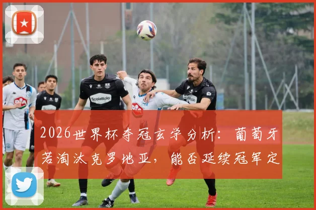 2026世界杯夺冠玄学分析：葡萄牙若淘汰克罗地亚，能否延续冠军定律？C罗最后一舞终极考验