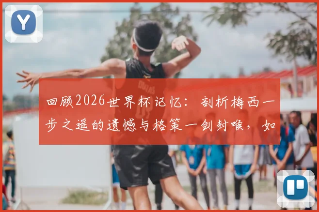 回顾2026世界杯记忆:剖析梅西一步之遥的遗憾与格策一剑封喉,如何铸就德国四星荣耀