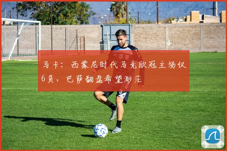 马卡:西蒙尼时代马竞欧冠主场仅6负,巴萨翻盘希望渺茫