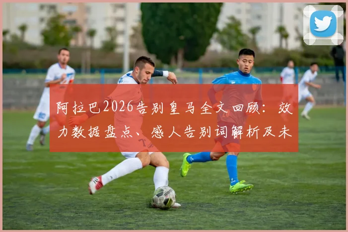 阿拉巴2026告别皇马全文回顾：效力数据盘点、感人告别词解析及未来去向分析