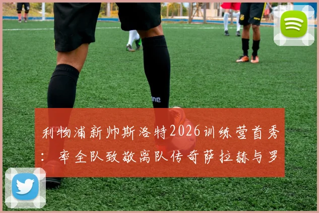 利物浦新帅斯洛特2026训练营首秀:率全队致敬离队传奇萨拉赫与罗伯逊,揭秘更衣室温情仪式细节