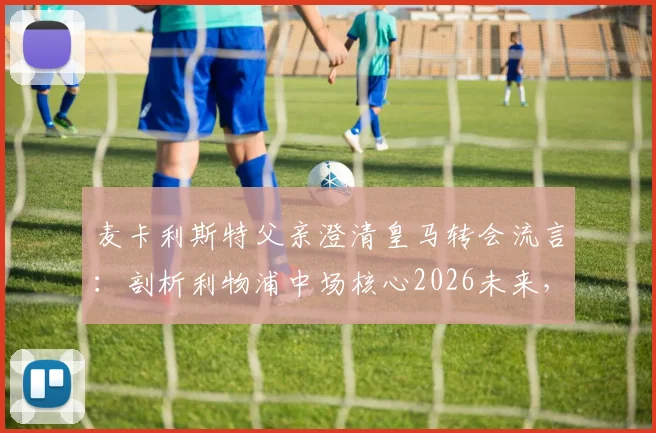 麦卡利斯特父亲澄清皇马转会流言：剖析利物浦中场核心2026未来，传闻背后的球员职业规划解析
