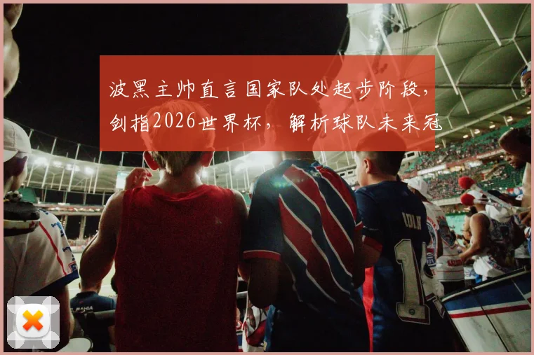 波黑主帅直言国家队处起步阶段，剑指2026世界杯，解析球队未来冠军之路与核心阵容