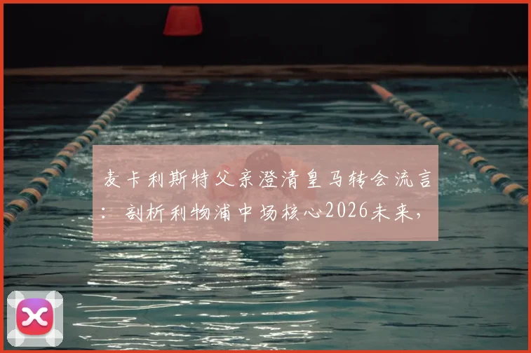 麦卡利斯特父亲澄清皇马转会流言:剖析利物浦中场核心2026未来,传闻背后的球员职业规划解析
