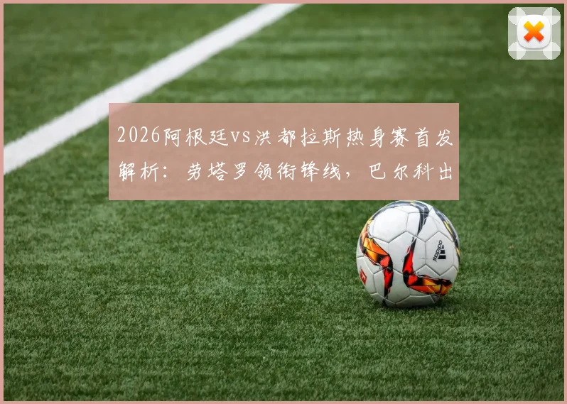 2026阿根廷vs洪都拉斯热身赛首发解析:劳塔罗领衔锋线,巴尔科出战,梅西为何坐替补席?