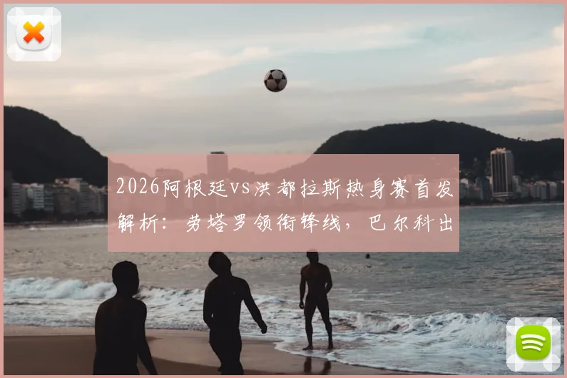 2026阿根廷vs洪都拉斯热身赛首发解析：劳塔罗领衔锋线，巴尔科出战，梅西为何坐替补席？