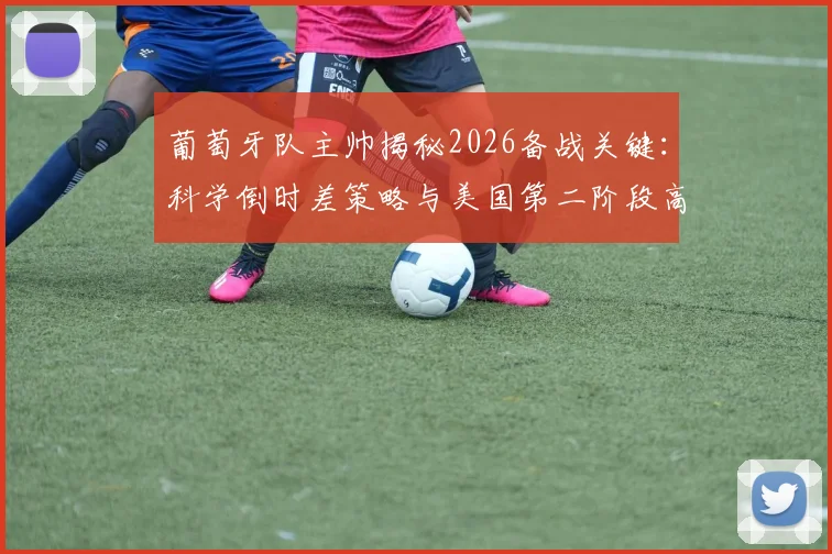 葡萄牙队主帅揭秘2026备战关键：科学倒时差策略与美国第二阶段高强度训练全解析