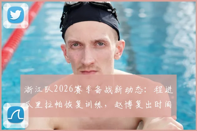浙江队2026赛季备战新动态:程进瓜里拉帕恢复训练,赵博复出时间分析