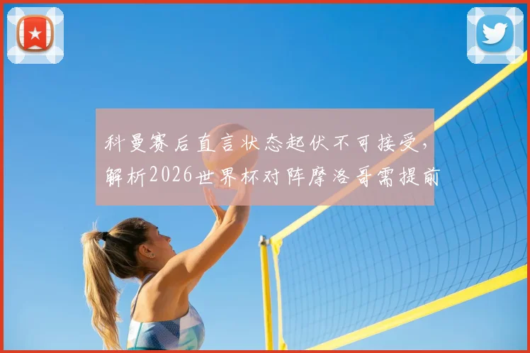 科曼赛后直言状态起伏不可接受，解析2026世界杯对阵摩洛哥需提前部署高温应对方案