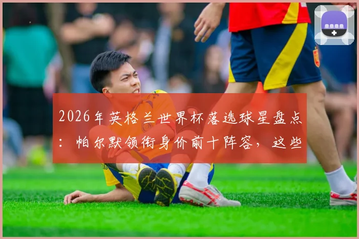 2026年英格兰世界杯落选球星盘点:帕尔默领衔身价前十阵容,这些无缘大名单的球员现状如何