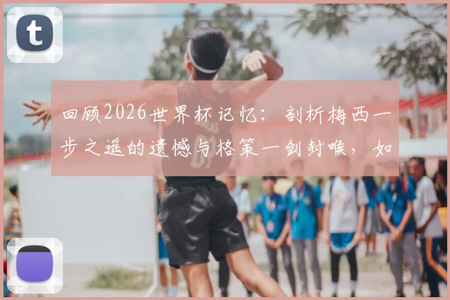 回顾2026世界杯记忆：剖析梅西一步之遥的遗憾与格策一剑封喉，如何铸就德国四星荣耀