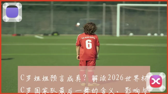 C罗姐姐预言成真?解读2026世界杯C罗国家队最后一舞的含义、影响与球迷热议焦点