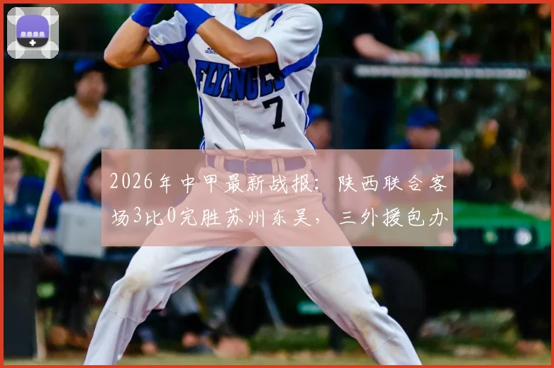 2026年中甲最新战报：陕西联合客场3比0完胜苏州东吴，三外援包办进球，赛后复盘与精彩集锦