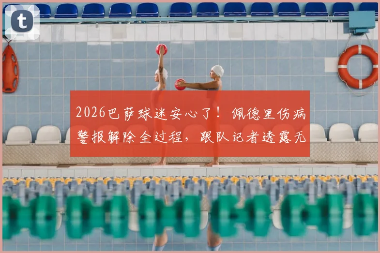 2026巴萨球迷安心了！佩德里伤病警报解除全过程，跟队记者透露无碍细节，哈维训练计划未受影响
