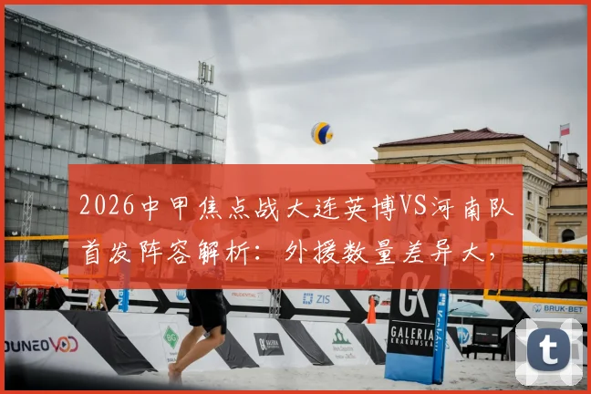 2026中甲焦点战大连英博VS河南队首发阵容解析：外援数量差异大，杨铭锐刘易鑫关键角色如何影响比赛走势