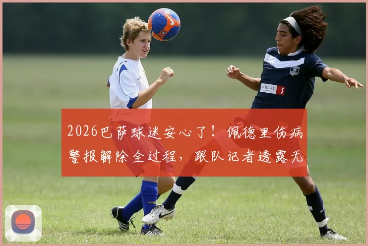 2026巴萨球迷安心了!佩德里伤病警报解除全过程,跟队记者透露无碍细节,哈维训练计划未受影响