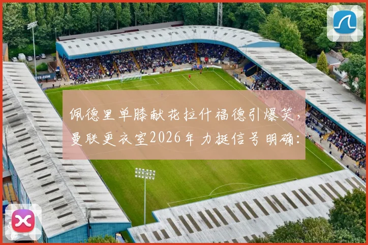 佩德里单膝献花拉什福德引爆笑，曼联更衣室2026年力挺信号明确：他要留下来！