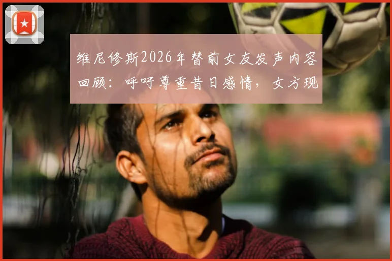 维尼修斯2026年替前女友发声内容回顾：呼吁尊重昔日感情，女方现状与双方过往经历梳理