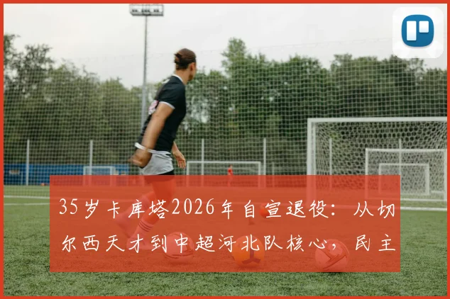 35岁卡库塔2026年自宣退役:从切尔西天才到中超河北队核心,民主刚果国脚生涯回顾与现状解析