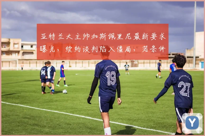 亚特兰大主帅加斯佩里尼最新要求曝光,续约谈判陷入僵局,若条件不满足2026年可能离任