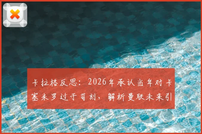 卡拉格反思:2026年承认当年对卡塞米罗过于苛刻,解析曼联未来引援策略将如何避免类似交易