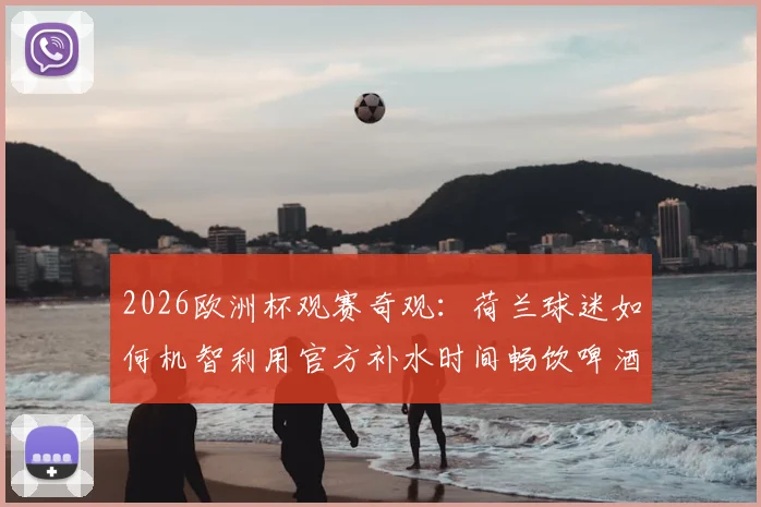 2026欧洲杯观赛奇观：荷兰球迷如何机智利用官方补水时间畅饮啤酒，打造独特看台文化