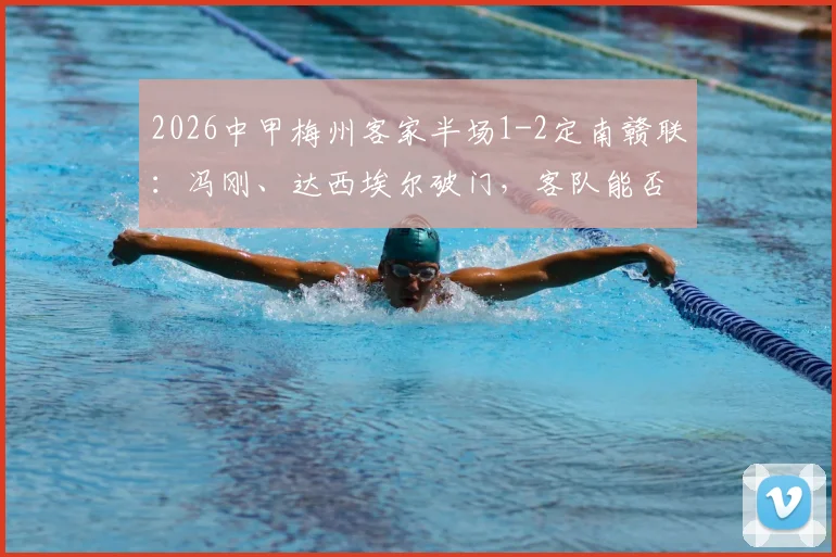 2026中甲梅州客家半场1-2定南赣联：冯刚、达西埃尔破门，客队能否翻盘？
