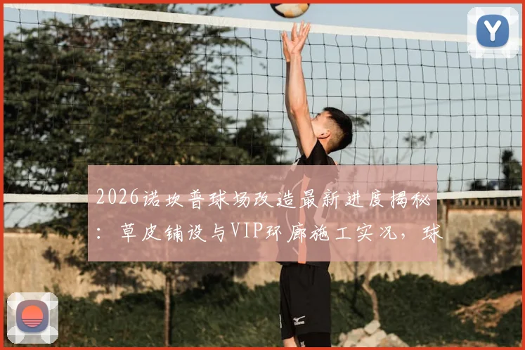 2026诺坎普球场改造最新进度揭秘：草皮铺设与VIP环廊施工实况，球迷关注的设施升级细节全解析