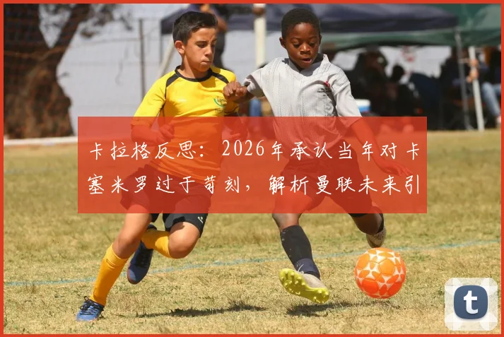 卡拉格反思:2026年承认当年对卡塞米罗过于苛刻,解析曼联未来引援策略将如何避免类似交易