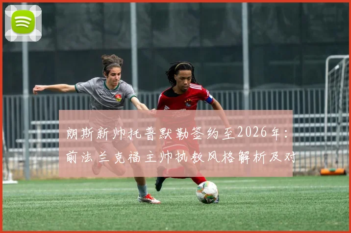 朗斯新帅托普默勒签约至2026年：前法兰克福主帅执教风格解析及对球队影响前瞻