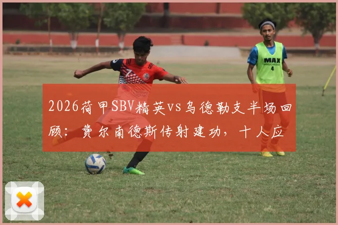 2026荷甲SBV精英vs乌德勒支半场回顾:费尔南德斯传射建功,十人应战乌德勒支陷被动,附全场战术走势前瞻