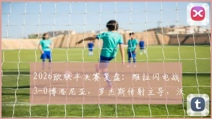 2026欧联半决赛复盘:维拉闪电战3-0博洛尼亚,罗杰斯传射主导,沃特金斯关键建功