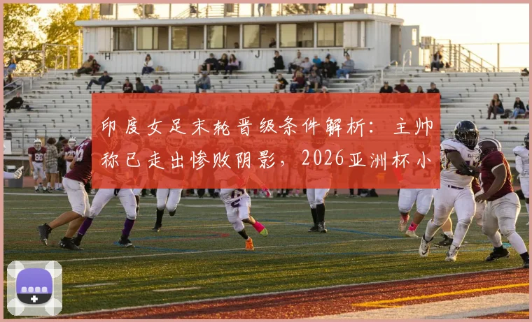 印度女足末轮晋级条件解析:主帅称已走出惨败阴影,2026亚洲杯小组赛关键战前瞻