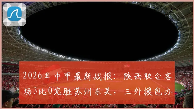 2026年中甲最新战报：陕西联合客场3比0完胜苏州东吴，三外援包办进球，赛后复盘与精彩集锦