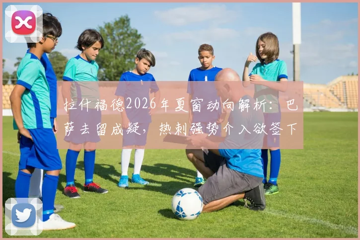 拉什福德2026年夏窗动向解析:巴萨去留成疑,热刺强势介入欲签下这位英格兰前锋