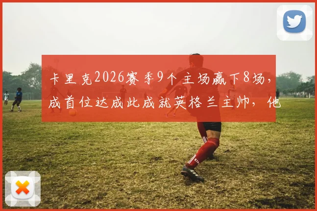 卡里克2026赛季9个主场赢下8场，成首位达成此成就英格兰主帅，他执教米堡有何过人之处？