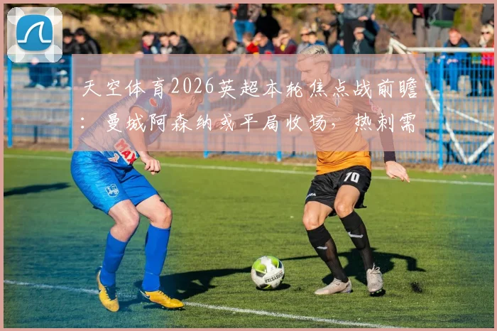 天空体育2026英超本轮焦点战前瞻：曼城阿森纳或平局收场，热刺需警惕布莱顿客场强势来袭