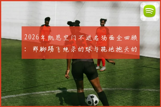 2026年凯恩空门不进名场面全回顾：那脚踢飞绝杀的球与跪地抱头的瞬间