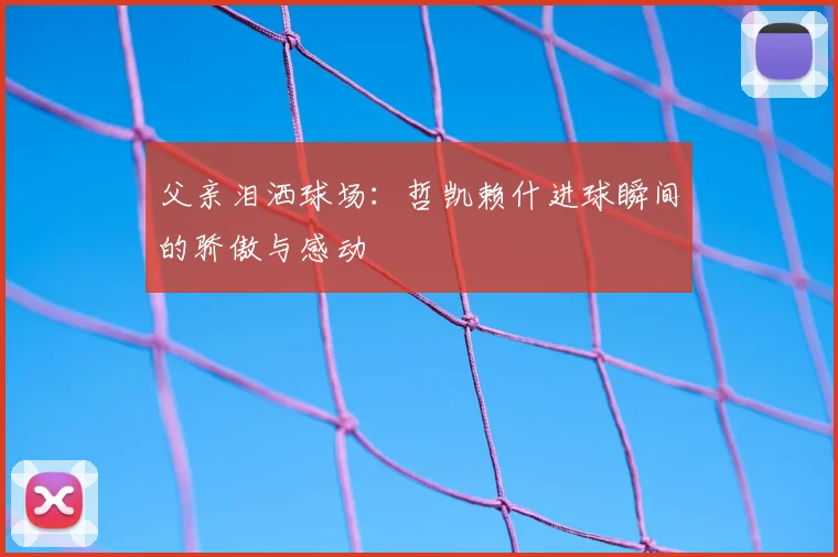 父亲泪洒球场：哲凯赖什进球瞬间的骄傲与感动