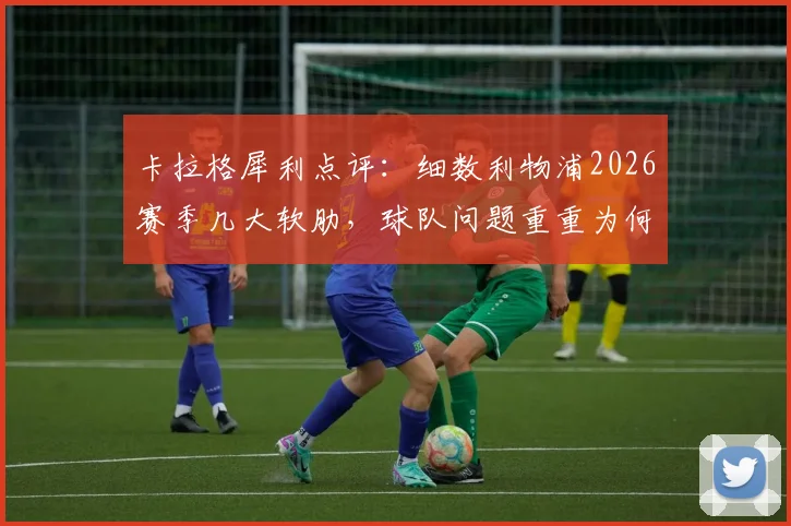 卡拉格犀利点评:细数利物浦2026赛季几大软肋,球队问题重重为何仍能位列第五?