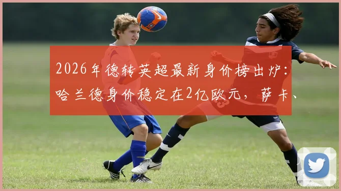 2026年德转英超最新身价榜出炉:哈兰德身价稳定在2亿欧元,萨卡、萨利巴双双进入亿元俱乐部